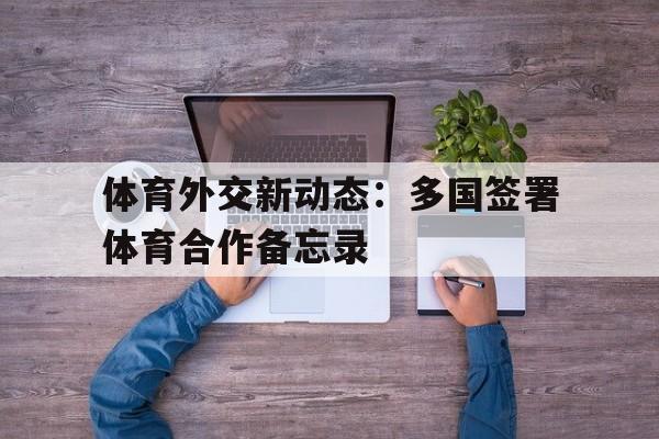 九游体育网址-体育外交新动态：多国签署体育合作备忘录的简单介绍