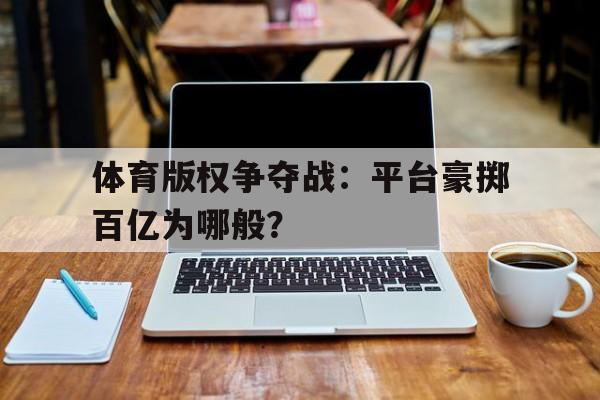 九游体育app-关于体育版权争夺战：平台豪掷百亿为哪般？的信息
